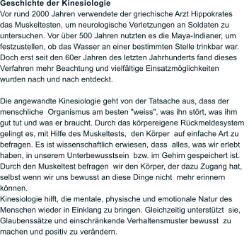 Geschichte der Kinesiologie Vor rund 2000 Jahren verwendete der griechische Arzt Hippokrates das Muskeltesten, um neurologische Verletzungen an Soldaten zu untersuchen. Vor ber 500 Jahren nutzten es die Maya-Indianer, um festzustellen, ob das Wasser an einer bestimmten Stelle trinkbar war. Doch erst seit den 60er Jahren des letzten Jahrhunderts fand dieses Verfahren mehr Beachtung und vielfltige Einsatzmglichkeiten wurden nach und nach entdeckt.  Die angewandte Kinesiologie geht von der Tatsache aus, dass der menschliche  Organismus am besten "weiss", was ihn strt, was ihm gut tut und was er braucht. Durch das krpereigene Rckmeldesystem   gelingt es, mit Hilfe des Muskeltests,  den Krper  auf einfache Art zu befragen. Es ist wissenschaftlich erwiesen, dass  alles, was wir erlebt haben, in unserem Unterbewusstsein  bzw. im Gehirn gespeichert ist. Durch den Muskeltest befragen  wir den Krper, der dazu Zugang hat, selbst wenn wir uns bewusst an diese Dinge nicht  mehr erinnern knnen. Kinesiologie hilft, die mentale, physische und emotionale Natur des  Menschen wieder in Einklang zu bringen. Gleichzeitig untersttzt  sie, Glaubensstze und einschrnkende Verhaltensmuster bewusst  zu machen und positiv zu verndern.