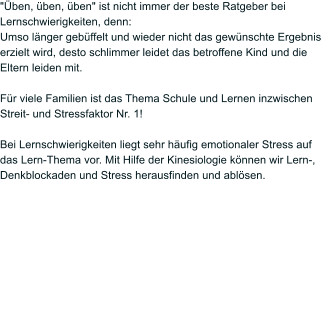 "ben, ben, ben" ist nicht immer der beste Ratgeber bei Lernschwierigkeiten, denn: Umso lnger gebffelt und wieder nicht das gewnschte Ergebnis erzielt wird, desto schlimmer leidet das betroffene Kind und die Eltern leiden mit.  Fr viele Familien ist das Thema Schule und Lernen inzwischen Streit- und Stressfaktor Nr. 1!  Bei Lernschwierigkeiten liegt sehr hufig emotionaler Stress auf das Lern-Thema vor. Mit Hilfe der Kinesiologie knnen wir Lern-, Denkblockaden und Stress herausfinden und ablsen.