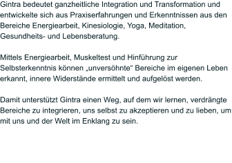 Gintra bedeutet ganzheitliche Integration und Transformation und entwickelte sich aus Praxiserfahrungen und Erkenntnissen aus den Bereiche Energiearbeit, Kinesiologie, Yoga, Meditation, Gesundheits- und Lebensberatung.   Mittels Energiearbeit, Muskeltest und Hinfhrung zur Selbsterkenntnis knnen unvershnte Bereiche im eigenen Leben erkannt, innere Widerstnde ermittelt und aufgelst werden.   Damit untersttzt Gintra einen Weg, auf dem wir lernen, verdrngte Bereiche zu integrieren, uns selbst zu akzeptieren und zu lieben, um mit uns und der Welt im Enklang zu sein.